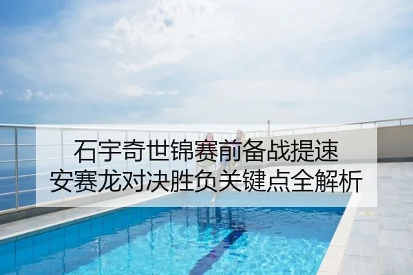 石宇奇世锦赛前备战提速 安赛龙对决胜负关键点全解析