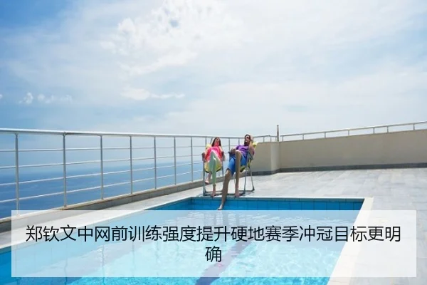 郑钦文中网前训练强度提升硬地赛季冲冠目标更明确