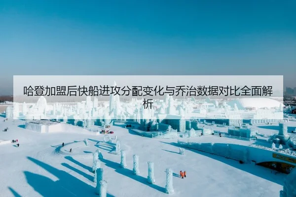 哈登加盟后快船进攻分配变化与乔治数据对比全面解析