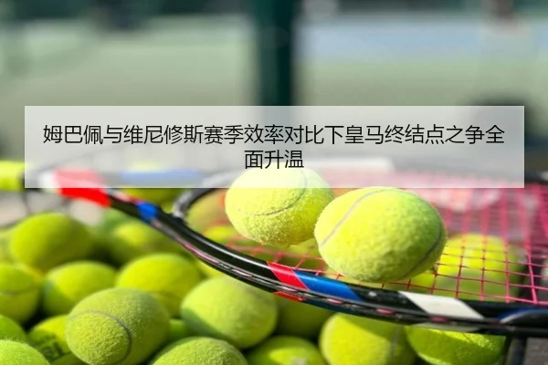 姆巴佩与维尼修斯赛季效率对比下皇马终结点之争全面升温