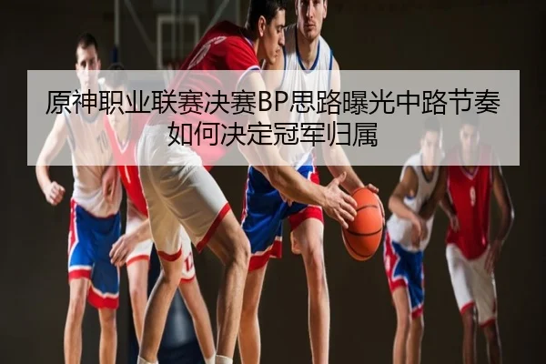 原神职业联赛决赛BP思路曝光中路节奏如何决定冠军归属