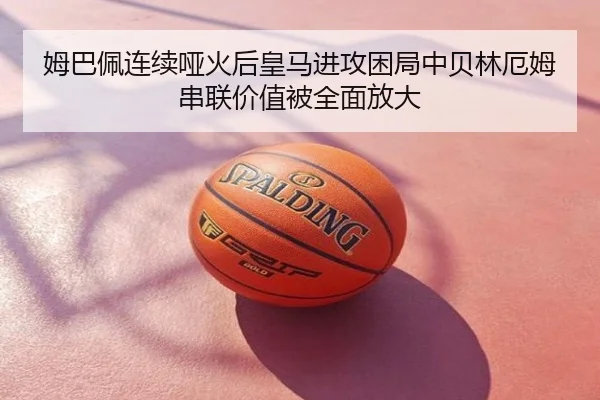 姆巴佩连续哑火后皇马进攻困局中贝林厄姆串联价值被全面放大