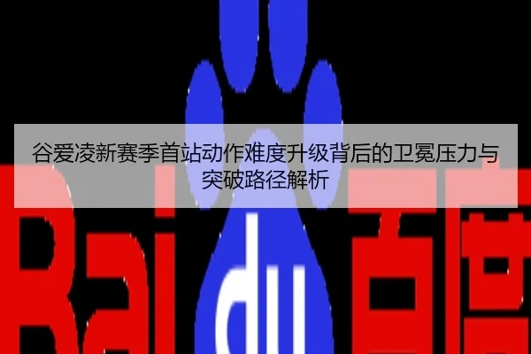 谷爱凌新赛季首站动作难度升级背后的卫冕压力与突破路径解析